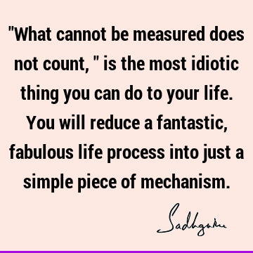 "What cannot be measured does not count," is the most idiotic thing you can do to your life. You will reduce a fantastic, fabulous life process into just a