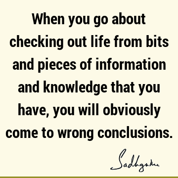 When you go about checking out life from bits and pieces of information and knowledge that you have, you will obviously come to wrong