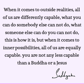 When it comes to outside realities, all of us are differently capable, what you can do somebody else can not do, what someone else can do you can not do, this