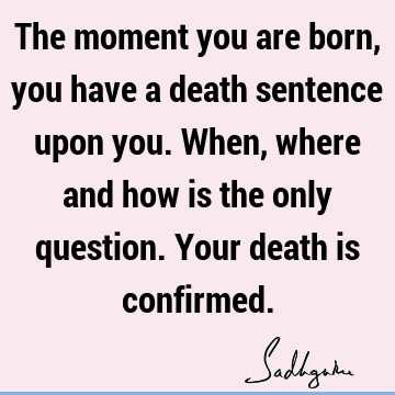 The moment you are born, you have a death sentence upon you. When, where and how is the only question. Your death is