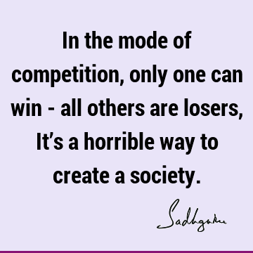 In the mode of competition, only one can win - all others are losers, It’s a horrible way to create a