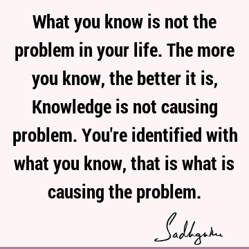 What you know is not the problem in your life. The more you know, the better it is, Knowledge is not causing problem. You