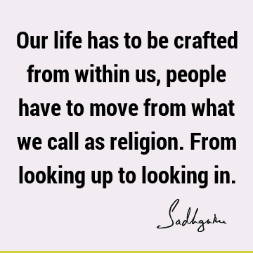 Our life has to be crafted from within us, people have to move from what we call as religion. From looking up to looking