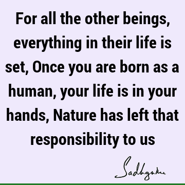 For all the other beings, everything in their life is set, Once you are born as a human, your life is in your hands, Nature has left that responsibility to