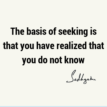 The basis of seeking is that you have realized that you do not