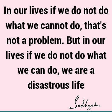In our lives if we do not do what we cannot do, that