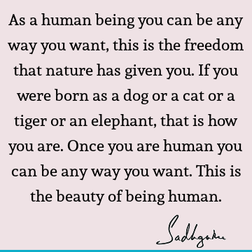 As a human being you can be any way you want, this is the freedom that nature has given you. If you were born as a dog or a cat or a tiger or an elephant, that