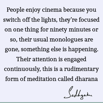 People enjoy cinema because you switch off the lights, they’re focused on one thing for ninety minutes or so, their usual monologues are gone, something else