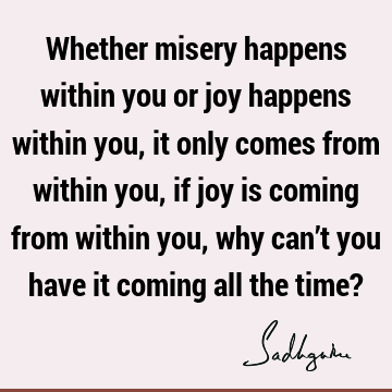 Whether misery happens within you or joy happens within you, it only comes from within you, if joy is coming from within you, why can’t you have it coming all