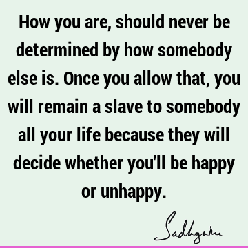 How you are, should never be determined by how somebody else is. Once you allow that, you will remain a slave to somebody all your life because they will