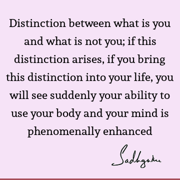 Distinction between what is you and what is not you; if this distinction arises, if you bring this distinction into your life, you will see suddenly your