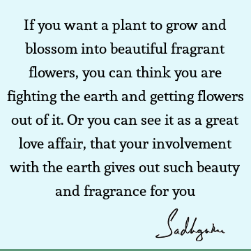 ing the earth and getting flowers out of it. Or you can see it as a great love affair, that your involvement with the earth gives out such beauty and fragrance for you : Inspirational, Love, Philosophy, Wisdom Quote