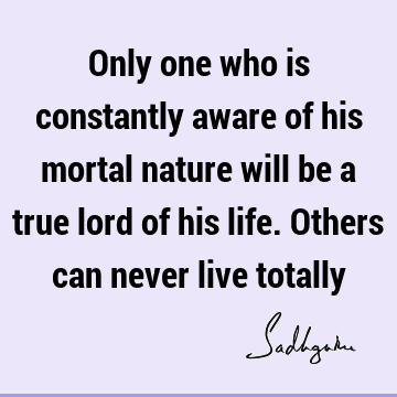 Only one who is constantly aware of his mortal nature will be a true lord of his life. Others can never live