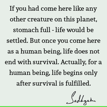 If you had come here like any other creature on this planet, stomach full - life would be settled. But once you come here as a human being, life does not end