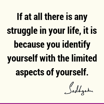 If at all there is any struggle in your life, it is because you identify yourself with the limited aspects of