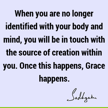 When you are no longer identified with your body and mind, you will be in touch with the source of creation within you. Once this happens, Grace