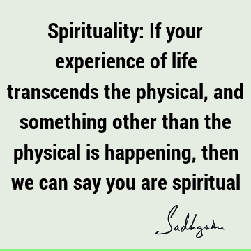 Spirituality: If your experience of life transcends the physical, and something other than the physical is happening, then we can say you are