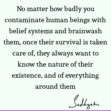 No matter how badly you contaminate human beings with belief systems and brainwash them, once their survival is taken care of, they always want to know the