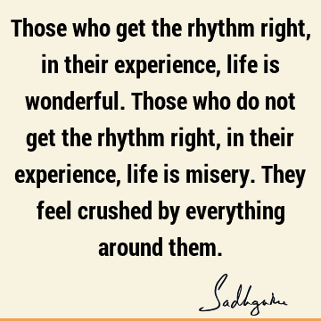Those who get the rhythm right, in their experience, life is wonderful. Those who do not get the rhythm right, in their experience, life is misery. They feel