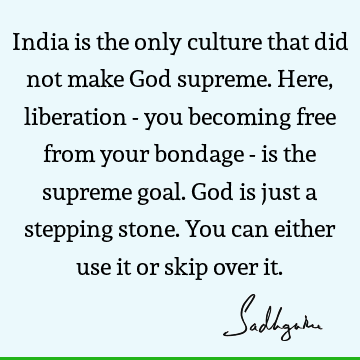 India is the only culture that did not make God supreme. Here, liberation - you becoming free from your bondage - is the supreme goal. God is just a stepping