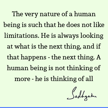 The very nature of a human being is such that he does not like limitations. He is always looking at what is the next thing, and if that happens - the next