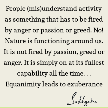 People (mis)understand activity as something that has to be fired by anger or passion or greed. No! Nature is functioning around us. It is not fired by passion,