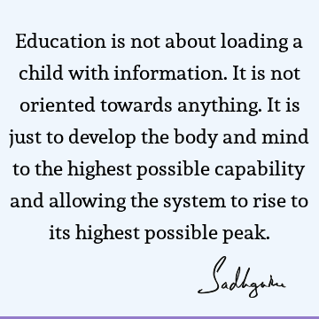 Education is not about loading a child with information. It is not oriented towards anything. It is just to develop the body and mind to the highest possible
