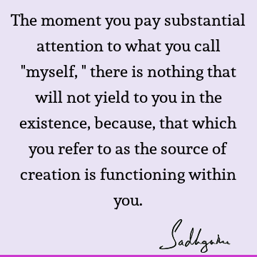 The moment you pay substantial attention to what you call "myself," there is nothing that will not yield to you in the existence, because, that which you refer