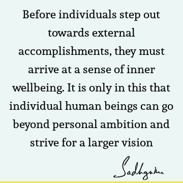 Before individuals step out towards external accomplishments, they must arrive at a sense of inner wellbeing. It is only in this that individual human beings