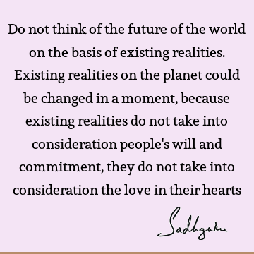 Do not think of the future of the world on the basis of existing realities. Existing realities on the planet could be changed in a moment, because existing