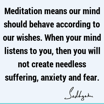 Meditation means our mind should behave according to our wishes. When your mind listens to you, then you will not create needless suffering, anxiety and