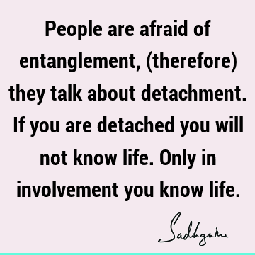 People are afraid of entanglement, (therefore) they talk about detachment. If you are detached you will not know life. Only in involvement you know