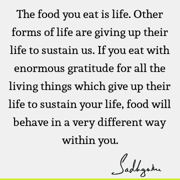 The food you eat is life. Other forms of life are giving up their life to sustain us. If you eat with enormous gratitude for all the living things which give