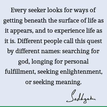 Every seeker looks for ways of getting beneath the surface of life as it appears, and to experience life as it is. Different people call this quest by