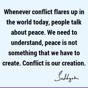 Whenever conflict flares up in the world today, people talk about peace. We need to understand, peace is not something that we have to create. Conflict is our