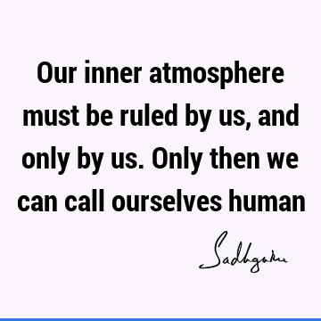 Our inner atmosphere must be ruled by us, and only by us. Only then we can call ourselves