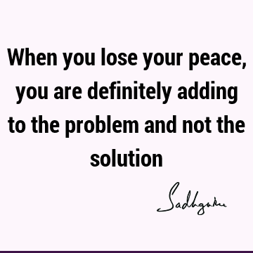 When you lose your peace, you are definitely adding to the problem and not the