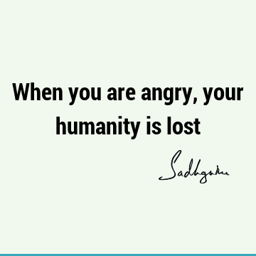 When you are angry, your humanity is