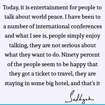 Today, it is entertainment for people to talk about world peace. I have been to a number of international conferences and what I see is, people simply enjoy