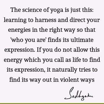 The science of yoga is just this: learning to harness and direct your energies in the right way so that