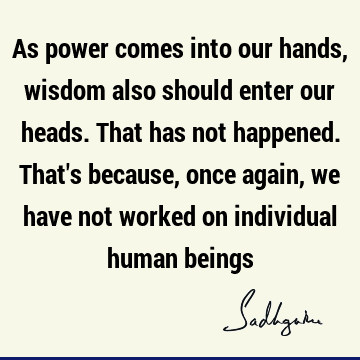 As power comes into our hands, wisdom also should enter our heads. That has not happened. That