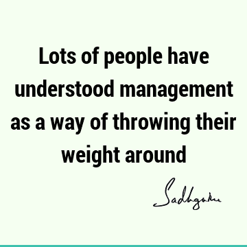 Lots of people have understood management as a way of throwing their weight