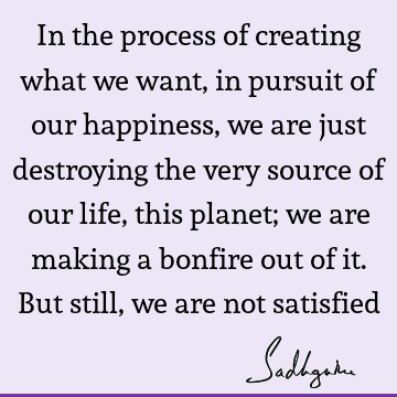 In the process of creating what we want, in pursuit of our happiness, we are just destroying the very source of our life, this planet; we are making a bonfire