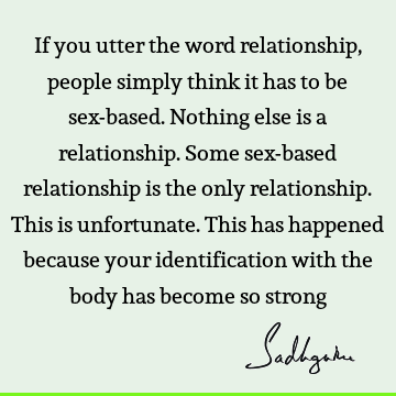 If you utter the word relationship, people simply think it has to be sex-based. Nothing else is a relationship. Some sex-based relationship is the only