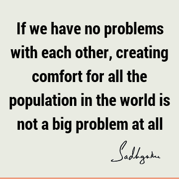 If we have no problems with each other, creating comfort for all the population in the world is not a big problem at