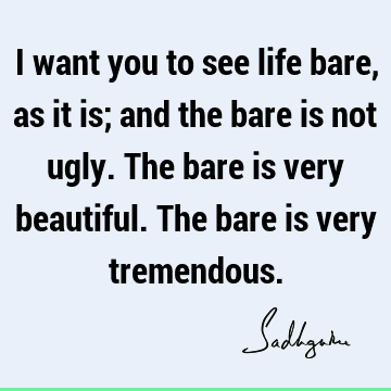 I want you to see life bare, as it is; and the bare is not ugly. The bare is very beautiful. The bare is very