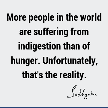 More people in the world are suffering from indigestion than of hunger. Unfortunately, that