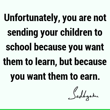 Unfortunately, you are not sending your children to school because you want them to learn, but because you want them to