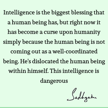 Intelligence is the biggest blessing that a human being has, but right now it has become a curse upon humanity simply because the human being is not coming out