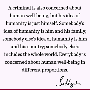 A criminal is also concerned about human well-being, but his idea of humanity is just himself. Somebody